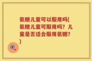 氨糖儿童可以服用吗(氨糖儿童可服用吗？儿童是否适合服用氨糖？)