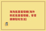 海淘氨基葡萄糖(海外购买氨基葡萄糖，享受健康轻松生活)