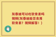 灰泰迪可以吃软骨素吗视频(灰泰迪能否食用软骨素？视频解答！)