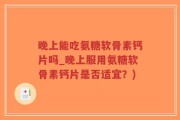 晚上能吃氨糖软骨素钙片吗_晚上服用氨糖软骨素钙片是否适宜？)