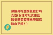 尿酸高吃盐酸氨糖行吗女性(女性可以食用盐酸氨基葡萄糖来降低尿酸水平吗？)