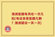 澳洲氨糖每天吃一次几粒(每日食用氨糖几颗？澳洲建议一天一次)