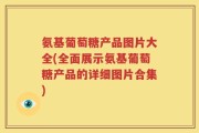 氨基葡萄糖产品图片大全(全面展示氨基葡萄糖产品的详细图片合集)