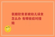 氨糖软骨素被幼儿误食怎么办 有哪些应对措施