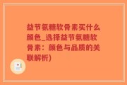 益节氨糖软骨素买什么颜色_选择益节氨糖软骨素：颜色与品质的关联解析)