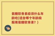 氨糖软骨素应该什么年龄吃(适合哪个年龄段服用氨糖软骨素？)