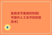 能做关节置换的软胶(可替代人工关节的软胶技术)