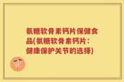 氨糖软骨素钙片保健食品(氨糖软骨素钙片：健康保护关节的选择)