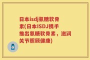 日本isdj氨糖软骨素(日本ISDJ携手推出氨糖软骨素，滋润关节照顾健康)