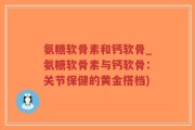 氨糖软骨素和钙软骨_氨糖软骨素与钙软骨：关节保健的黄金搭档)