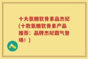 十大氨糖软骨素品杰妃(十款氨糖软骨素产品推荐：品牌杰妃霸气登场！)