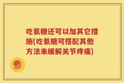 吃氨糖还可以加其它措施(吃氨糖可搭配其他方法来缓解关节疼痛)