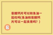 氨糖钙片可以和鱼油一起吃吗(鱼油和氨糖钙片可以一起食用吗？)
