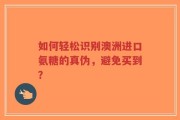 如何轻松识别澳洲进口氨糖的真伪，避免买到？