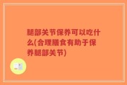 腿部关节保养可以吃什么(合理膳食有助于保养腿部关节)