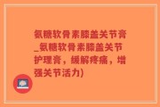 氨糖软骨素膝盖关节膏_氨糖软骨素膝盖关节护理膏，缓解疼痛，增强关节活力)