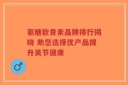 氨糖软骨素品牌排行揭晓 助您选择优产品提升关节健康