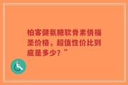 柏客健氨糖软骨素俏福圣价格，超值性价比到底是多少？”