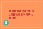 氨糖软骨素钙和钙区别_氨糖软骨素与钙的比较分析)