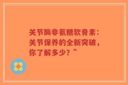 关节酶非氨糖软骨素：关节保养的全新突破，你了解多少？”