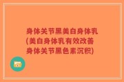 身体关节黑美白身体乳(美白身体乳有效改善身体关节黑色素沉积)