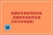 氨糖软骨素肽钙的价格_氨糖软骨素肽钙价格分析与市场趋势)