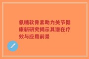 氨糖软骨素助力关节健康新研究揭示其潜在疗效与应用前景