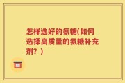 怎样选好的氨糖(如何选择高质量的氨糖补充剂？)