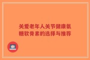 关爱老年人关节健康氨糖软骨素的选择与推荐