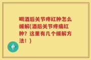 喝酒后关节疼红肿怎么缓解(酒后关节疼痛红肿？这里有几个缓解方法！)