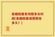 氨糖胶囊有效期多长时间(氨糖胶囊保质期有多久？)