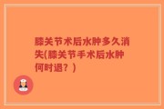 膝关节术后水肿多久消失(膝关节手术后水肿何时退？)
