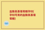盐酸氨基葡萄糖孕妇(孕妇可用的盐酸氨基葡萄糖)
