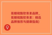 氨糖硫酸软骨素品牌_氨糖硫酸软骨素：精选品牌推荐与健康指南)