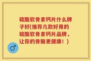 硫酸软骨素钙片什么牌子好(推荐几款好用的硫酸软骨素钙片品牌，让你的骨骼更健康！)