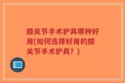 膝关节手术护具哪种好用(如何选择好用的膝关节手术护具？)