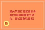 膝关节退行变鲨鱼软骨素(如何缓解膝关节退化：尝试鲨鱼软骨素)