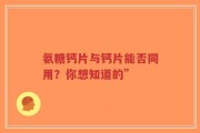 氨糖钙片与钙片能否同用？你想知道的”