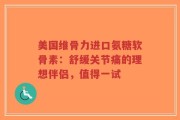 美国维骨力进口氨糖软骨素：舒缓关节痛的理想伴侣，值得一试