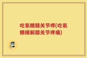 吃氨糖膝关节疼(吃氨糖缓解膝关节疼痛)