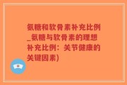 氨糖和软骨素补充比例_氨糖与软骨素的理想补充比例：关节健康的关键因素)