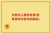 大型犬人用软骨素(软骨素对大型犬的益处)