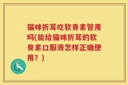 猫咪折耳吃软骨素管用吗(能给猫咪折耳的软骨素口服液怎样正确使用？)