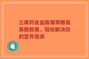 三康药业盐酸葡萄糖氨基酸胶囊，轻松解决你的营养需求