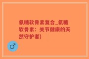 氨糖软骨素复合_氨糖软骨素：关节健康的天然守护者)