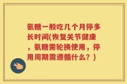 氨糖一般吃几个月停多长时间(恢复关节健康，氨糖需轮换使用，停用周期需遵循什么？)