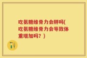 吃氨糖维骨力会胖吗(吃氨糖维骨力会导致体重增加吗？)