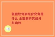 氨糖软骨素组合究竟是什么 全面解析其成分与功效