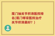 厦门抽关节积液医院排名(厦门哪家医院治疗关节积液最好？)