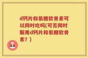 d钙片和氨糖软骨素可以同时吃吗(可否同时服用d钙片和氨糖软骨素？)